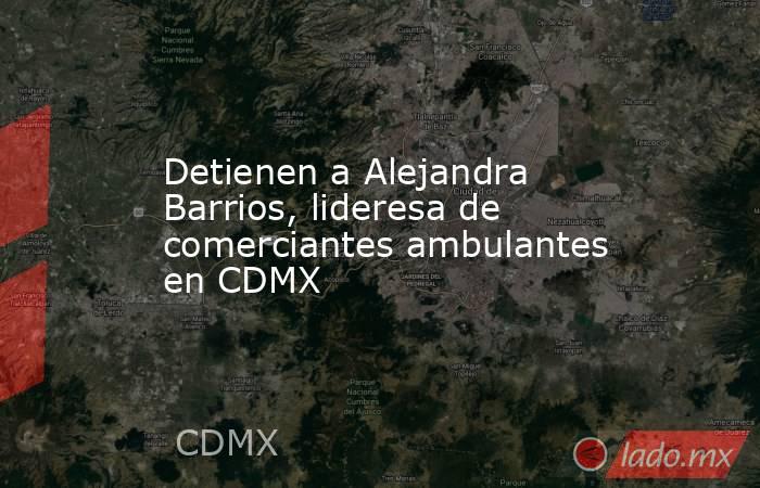 Detienen a Alejandra Barrios, lideresa de comerciantes ambulantes en CDMX. Noticias en tiempo real