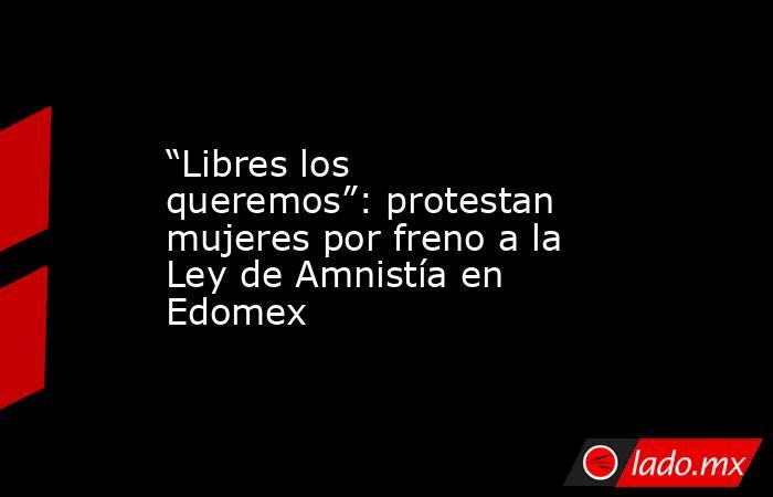 “Libres los queremos”: protestan mujeres por freno a la Ley de Amnistía en Edomex. Noticias en tiempo real