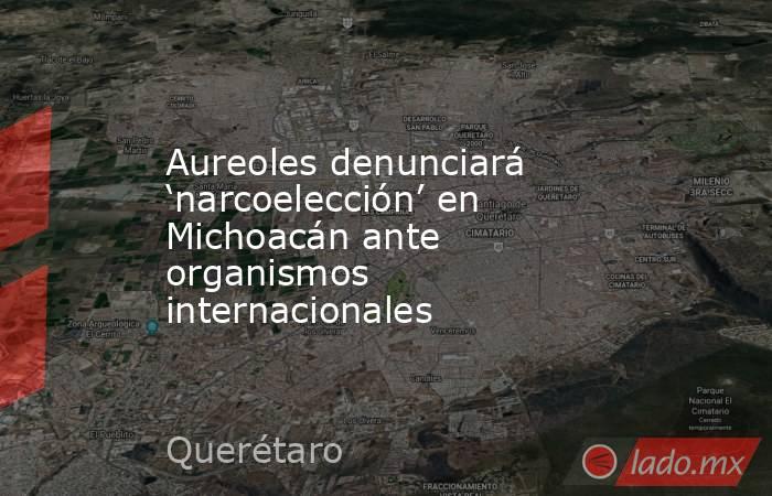 Aureoles denunciará ‘narcoelección’ en Michoacán ante organismos internacionales. Noticias en tiempo real
