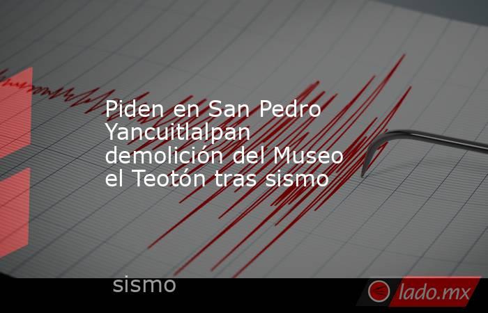 Piden en San Pedro Yancuitlalpan demolición del Museo el Teotón tras sismo. Noticias en tiempo real
