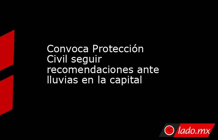 Convoca Protección Civil seguir recomendaciones ante lluvias en la capital. Noticias en tiempo real