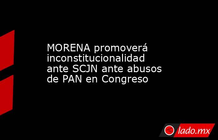 MORENA promoverá inconstitucionalidad ante SCJN ante abusos de PAN en Congreso. Noticias en tiempo real