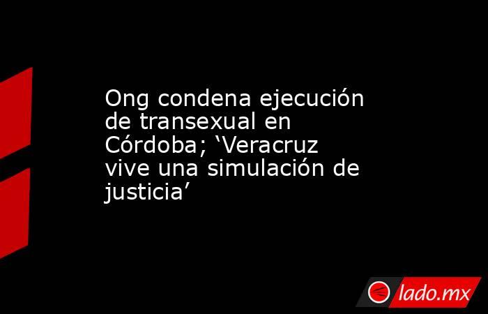 Ong condena ejecución de transexual en Córdoba; ‘Veracruz vive una simulación de justicia’. Noticias en tiempo real