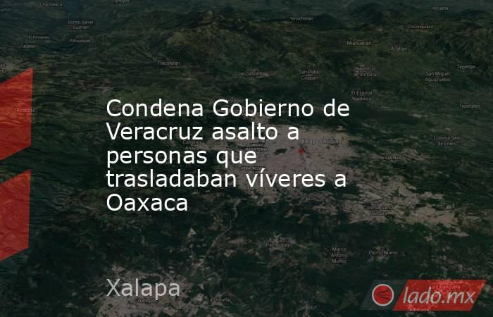Condena Gobierno de Veracruz asalto a personas que trasladaban víveres a Oaxaca. Noticias en tiempo real