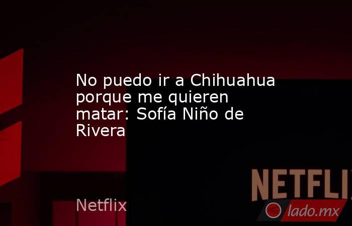 No puedo ir a Chihuahua porque me quieren matar: Sofía Niño de Rivera. Noticias en tiempo real