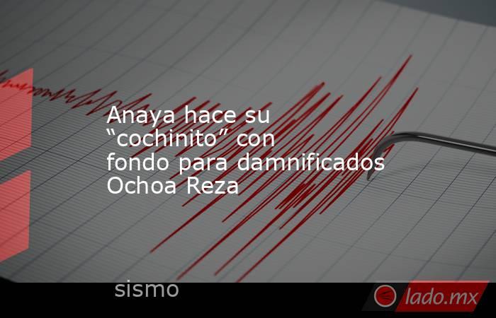 Anaya hace su “cochinito” con fondo para damnificados Ochoa Reza. Noticias en tiempo real