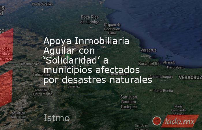 Apoya Inmobiliaria Aguilar con ‘Solidaridad’ a municipios afectados por desastres naturales. Noticias en tiempo real