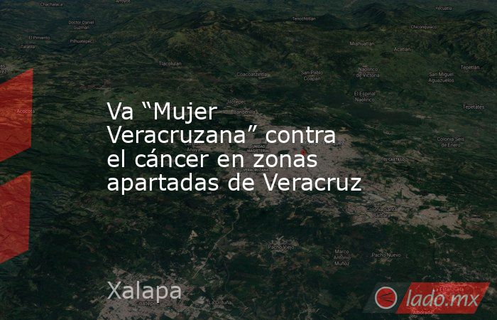 Va “Mujer Veracruzana” contra el cáncer en zonas apartadas de Veracruz. Noticias en tiempo real
