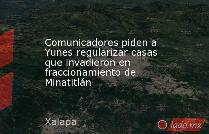 Comunicadores piden a Yunes regularizar casas que invadieron en fraccionamiento de Minatitlán. Noticias en tiempo real
