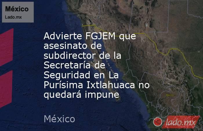 Advierte FGJEM que asesinato de subdirector de la Secretaría de Seguridad en La Purísima Ixtlahuaca no quedará impune. Noticias en tiempo real