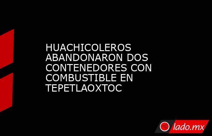 HUACHICOLEROS ABANDONARON DOS CONTENEDORES CON COMBUSTIBLE EN TEPETLAOXTOC. Noticias en tiempo real