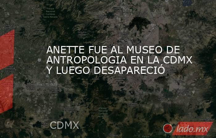 ANETTE FUE AL MUSEO DE ANTROPOLOGIA EN LA CDMX Y LUEGO DESAPARECIÓ. Noticias en tiempo real