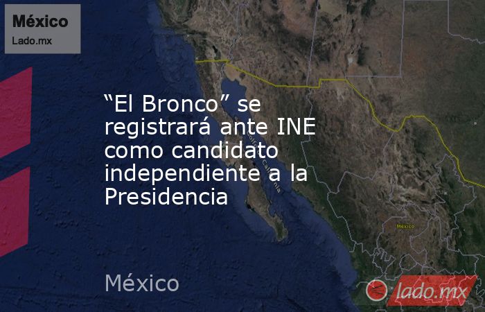 “El Bronco” se registrará ante INE como candidato independiente a la Presidencia. Noticias en tiempo real
