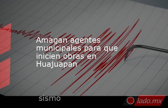 Amagan agentes municipales para que inicien obras en Huajuapan. Noticias en tiempo real