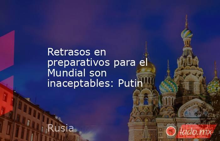 Retrasos en preparativos para el Mundial son inaceptables: Putin. Noticias en tiempo real