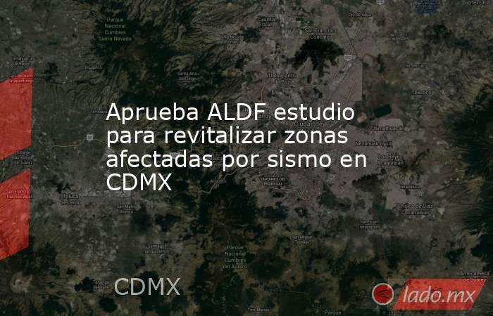 Aprueba ALDF estudio para revitalizar zonas afectadas por sismo en CDMX. Noticias en tiempo real
