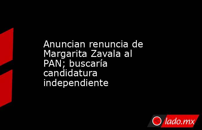 Anuncian renuncia de Margarita Zavala al PAN; buscaría candidatura independiente. Noticias en tiempo real