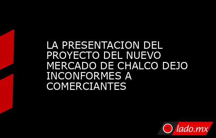 LA PRESENTACION DEL PROYECTO DEL NUEVO MERCADO DE CHALCO DEJO INCONFORMES A COMERCIANTES. Noticias en tiempo real