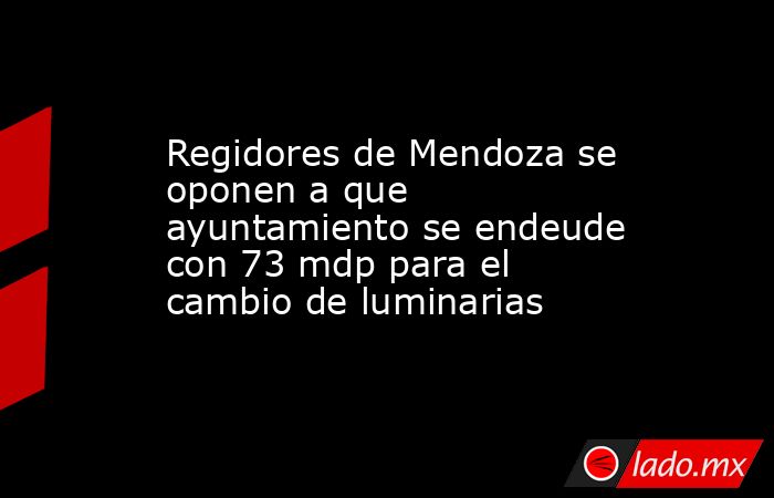 Regidores de Mendoza se oponen a que ayuntamiento se endeude con 73 mdp para el cambio de luminarias. Noticias en tiempo real