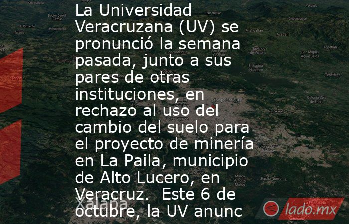 La Universidad Veracruzana (UV) se pronunció la semana pasada, junto a sus pares de otras instituciones, en rechazo al uso del cambio del suelo para el proyecto de minería en La Paila, municipio de Alto Lucero, en Veracruz.  Este 6 de octubre, la UV anunc. Noticias en tiempo real