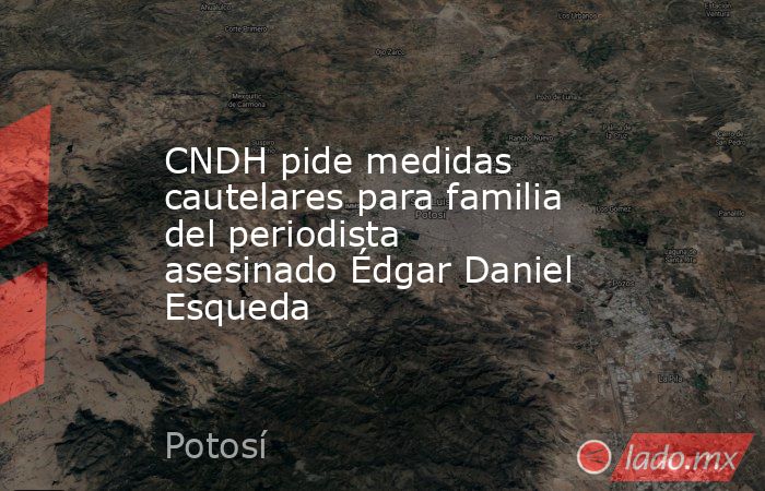 CNDH pide medidas cautelares para familia del periodista asesinado Édgar Daniel Esqueda. Noticias en tiempo real