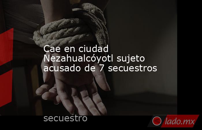 Cae en ciudad Nezahualcóyotl sujeto acusado de 7 secuestros. Noticias en tiempo real