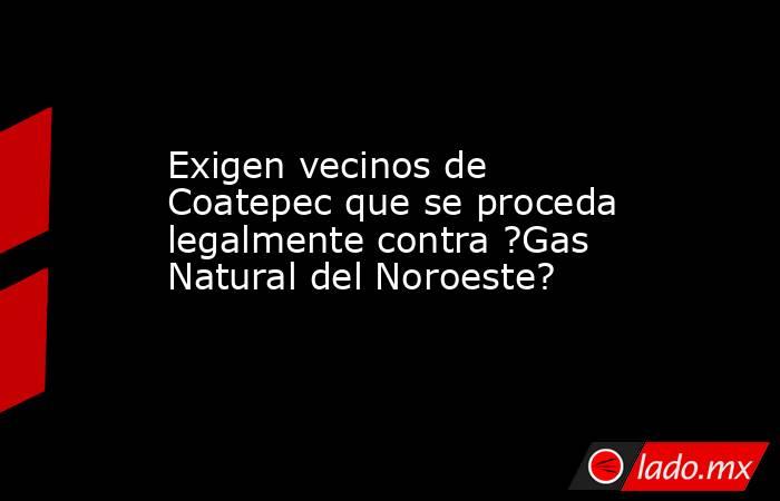 Exigen vecinos de Coatepec que se proceda legalmente contra ?Gas Natural del Noroeste?. Noticias en tiempo real