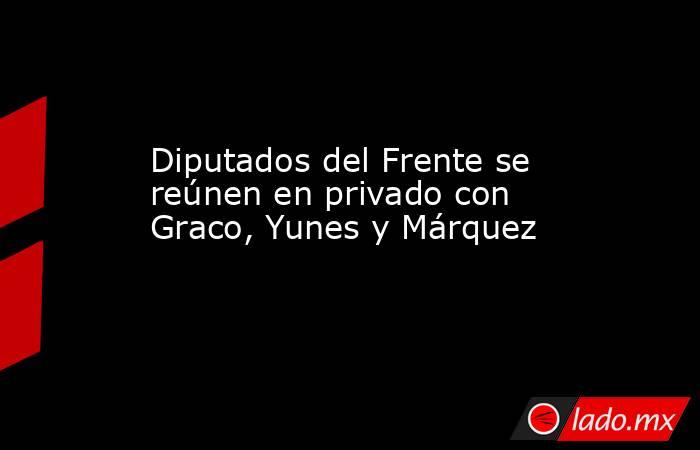 Diputados del Frente se reúnen en privado con Graco, Yunes y Márquez. Noticias en tiempo real