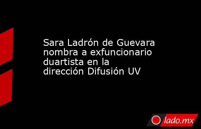 Sara Ladrón de Guevara nombra a exfuncionario duartista en la dirección Difusión UV. Noticias en tiempo real