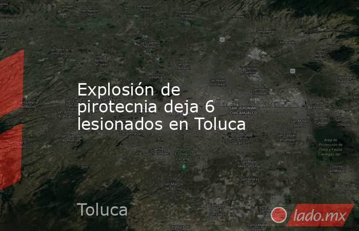 Explosión de pirotecnia deja 6 lesionados en Toluca. Noticias en tiempo real