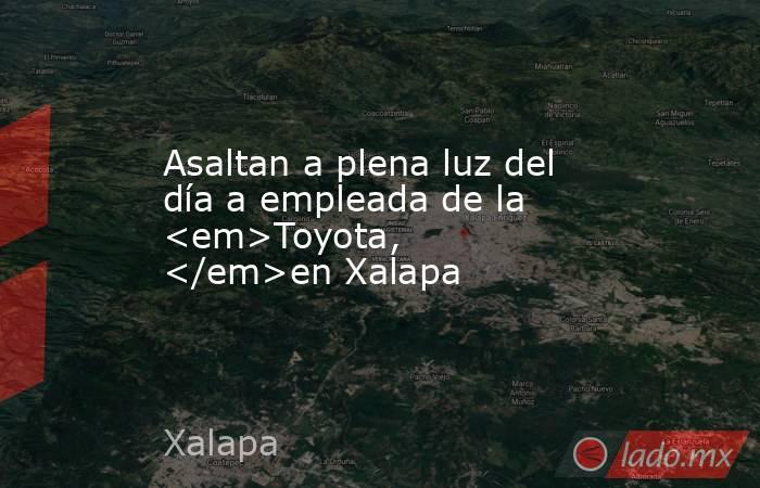 Asaltan a plena luz del día a empleada de la <em>Toyota, </em>en Xalapa. Noticias en tiempo real