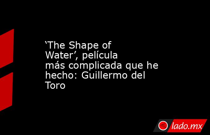 ‘The Shape of Water’, película más complicada que he hecho: Guillermo del Toro. Noticias en tiempo real