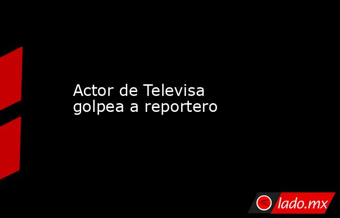 Actor de Televisa golpea a reportero. Noticias en tiempo real