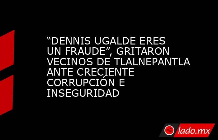 “DENNIS UGALDE ERES UN FRAUDE”, GRITARON VECINOS DE TLALNEPANTLA ANTE CRECIENTE CORRUPCIÓN E INSEGURIDAD. Noticias en tiempo real