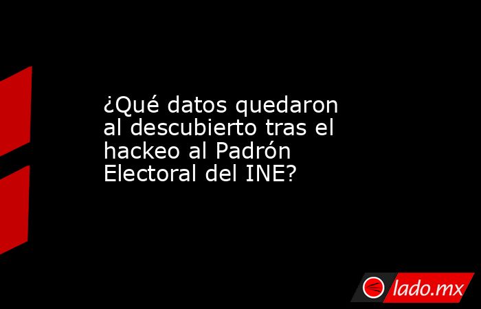 ¿Qué datos quedaron al descubierto tras el hackeo al Padrón Electoral del INE?. Noticias en tiempo real