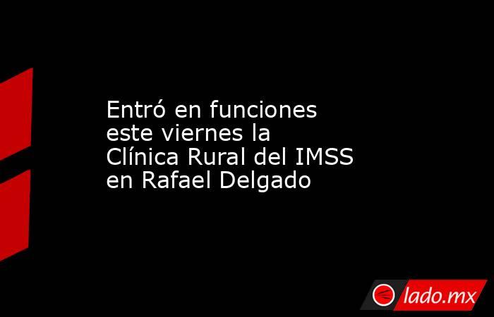 Entró en funciones este viernes la Clínica Rural del IMSS en Rafael Delgado. Noticias en tiempo real