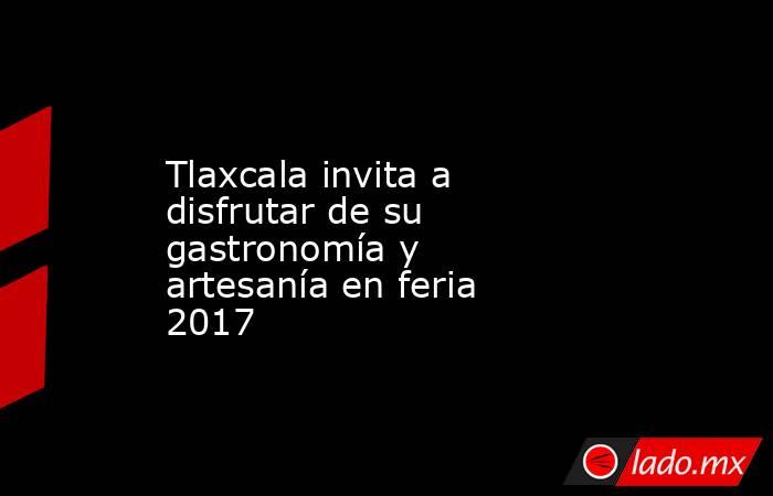 Tlaxcala invita a disfrutar de su gastronomía y artesanía en feria 2017. Noticias en tiempo real