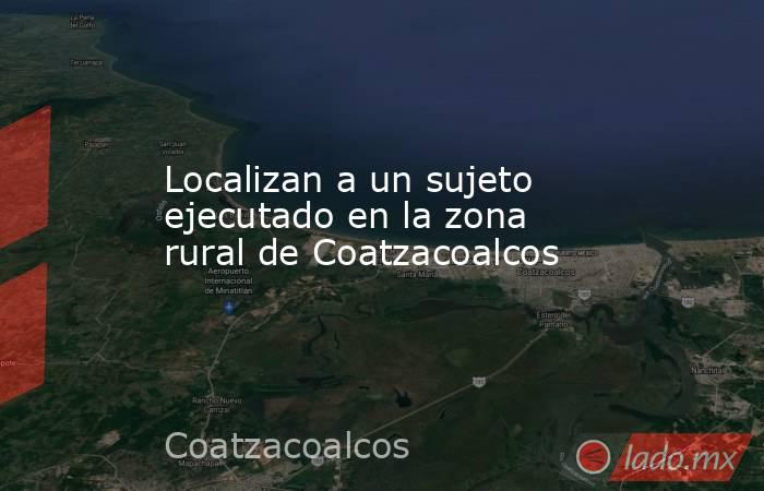 Localizan a un sujeto ejecutado en la zona rural de Coatzacoalcos. Noticias en tiempo real