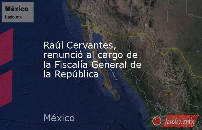 Raúl Cervantes, renunció al cargo de la Fiscalía General de la República. Noticias en tiempo real
