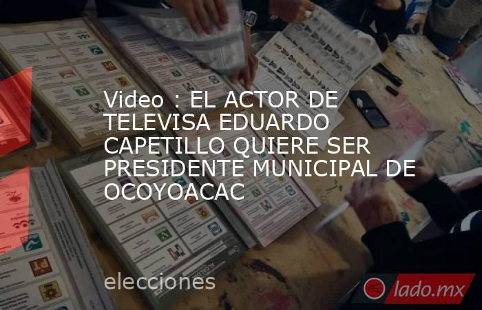 Video : EL ACTOR DE TELEVISA EDUARDO CAPETILLO QUIERE SER PRESIDENTE MUNICIPAL DE OCOYOACAC. Noticias en tiempo real