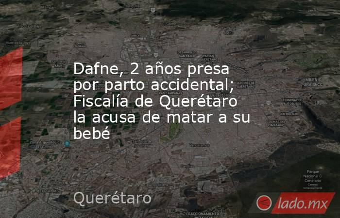 Dafne, 2 años presa por parto accidental; Fiscalía de Querétaro la acusa de matar a su bebé. Noticias en tiempo real