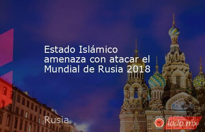 Estado Islámico amenaza con atacar el Mundial de Rusia 2018. Noticias en tiempo real