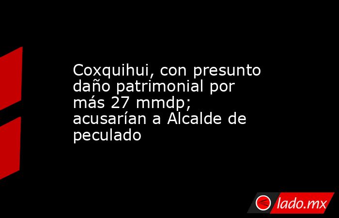 Coxquihui, con presunto daño patrimonial por más 27 mmdp; acusarían a Alcalde de peculado. Noticias en tiempo real