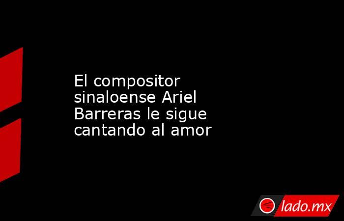 El compositor sinaloense Ariel Barreras le sigue cantando al amor. Noticias en tiempo real