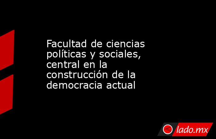 Facultad de ciencias políticas y sociales, central en la construcción de la democracia actual. Noticias en tiempo real