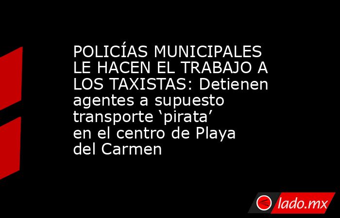 POLICÍAS MUNICIPALES LE HACEN EL TRABAJO A LOS TAXISTAS: Detienen agentes a supuesto transporte ‘pirata’ en el centro de Playa del Carmen. Noticias en tiempo real