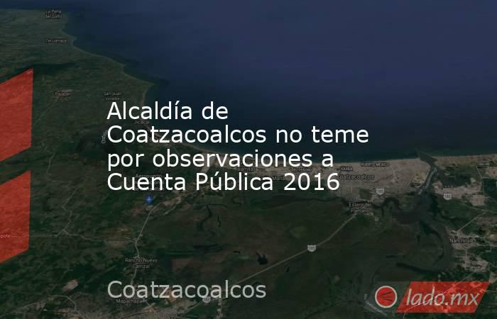 Alcaldía de Coatzacoalcos no teme por observaciones a Cuenta Pública 2016. Noticias en tiempo real