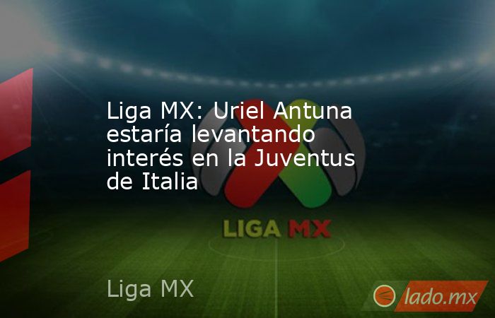 Liga MX: Uriel Antuna estaría levantando interés en la Juventus de Italia. Noticias en tiempo real
