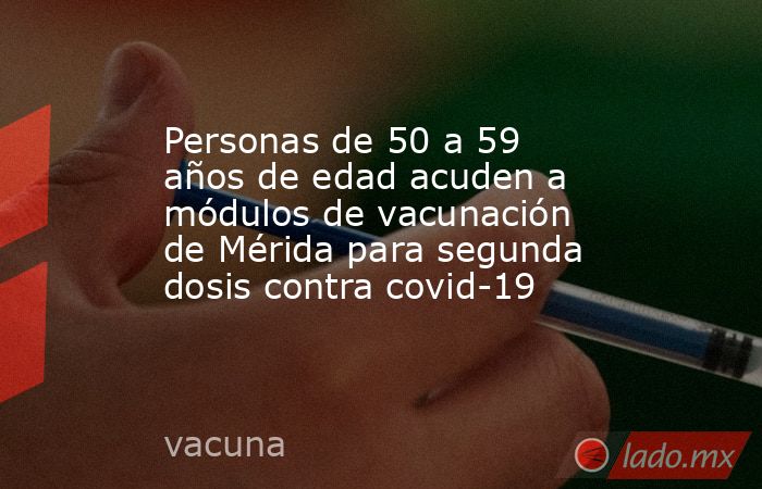 Personas de 50 a 59 años de edad acuden a módulos de vacunación de Mérida para segunda dosis contra covid-19. Noticias en tiempo real