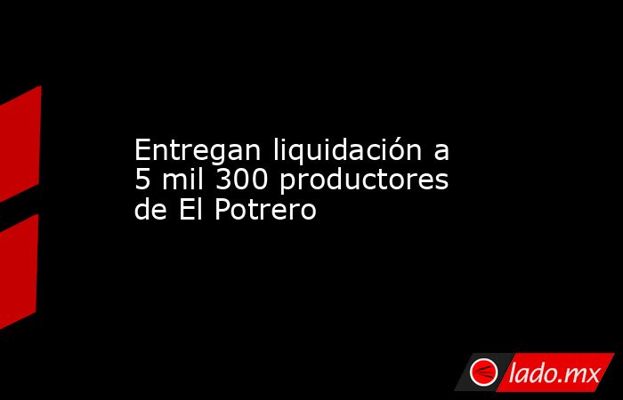 Entregan liquidación a 5 mil 300 productores de El Potrero. Noticias en tiempo real